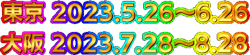 東京 2023.5.26~6.26 大阪 2023.7.28~8.28